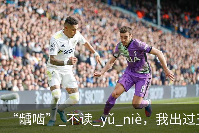 “龋啮” 不读 yǔ niè，我出过丑，现在牢牢记住了!