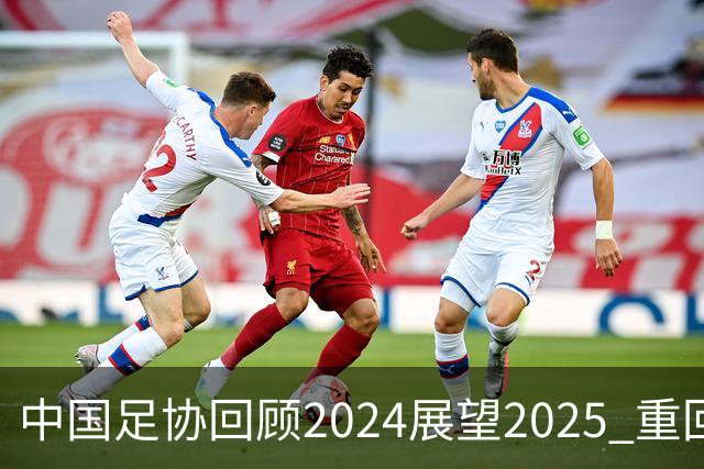 中国足协回顾2024展望2025 重回正轨重新出发