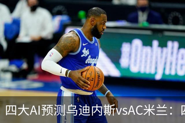 四大AI预测乌迪内斯vsAC米兰：四家一致看好米兰客胜