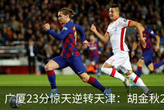 广厦23分惊天逆转天津：胡金秋21+7 威尔斯27+6蒋祺禹23分