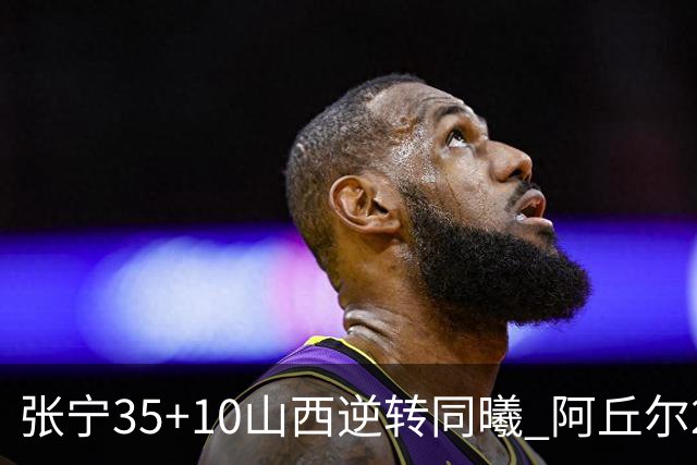 张宁35+10山西逆转同曦 阿丘尔26+9林葳14分