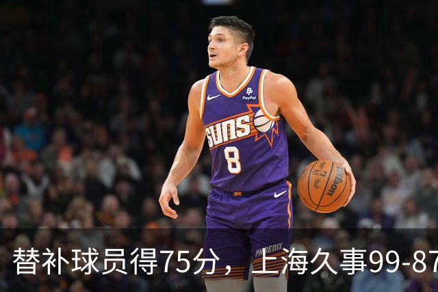替补球员得75分，上海久事99-87轻取广东宏远