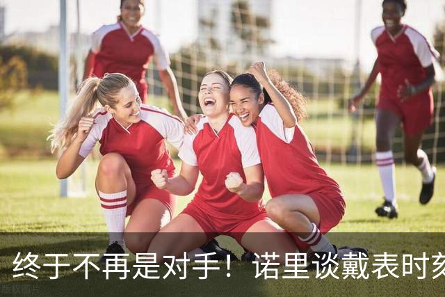 终于不再是对手！诺里谈戴表时刻：在利拉德这边的感觉确实好多了