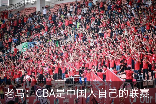 老马：CBA是中国人自己的联赛 国内球员是根本