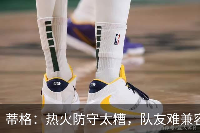 蒂格：热火防守太糟，队友难兼容字母哥这种持球大核
