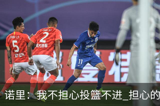 诺里：我不担心投篮不进 担心的是因投不进球带来的松懈和失误