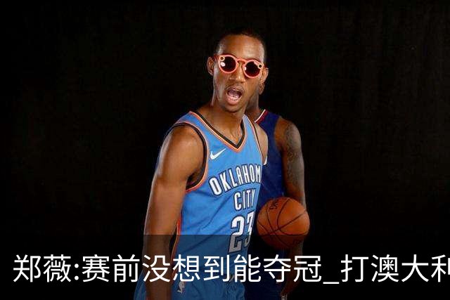 郑薇:赛前没想到能夺冠 打澳大利亚队消耗巨大