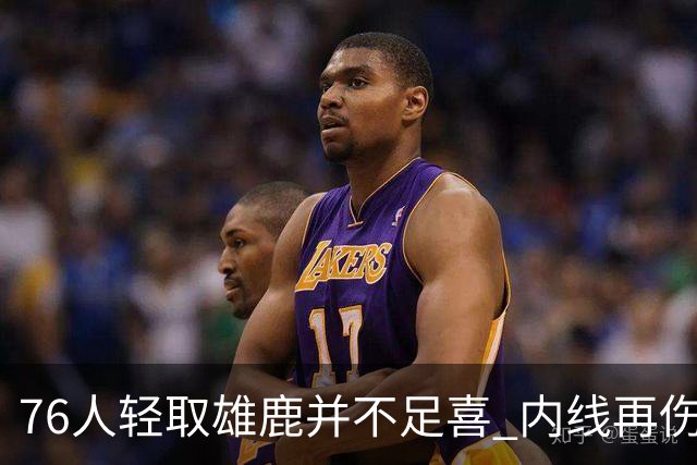 76人轻取雄鹿并不足喜 内线再伤一人大帝成光杆了？